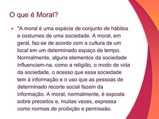 O que é Moral?
● "A moral é uma espécie de conjunto de hábitos
e costumes de uma sociedade. A moral, em
geral, faz-se de acordo com a cultura de um
local em um determinado espaço de tempo.
Normalmente, alguns elementos da sociedade
influenciam-na, como a religião, o modo de vida
da sociedade, o acesso que essa sociedade
tem à informação e o uso que as pessoas de
determinado recorte social fazem da
informação. A moral, normalmente, é exposta
sobre preceitos e, muitas vezes, expressa
como normas de proibição e permissão.
 