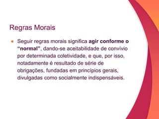 Regras Morais
● Seguir regras morais significa agir conforme o
“normal”, dando-se aceitabilidade de convívio
por determinada coletividade, e que, por isso,
notadamente é resultado de série de
obrigações, fundadas em princípios gerais,
divulgadas como socialmente indispensáveis.
 