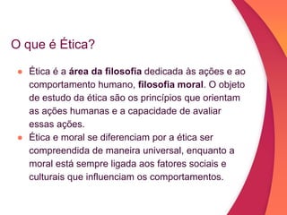 O que é Ética?
● Ética é a área da filosofia dedicada às ações e ao
comportamento humano, filosofia moral. O objeto
de estudo da ética são os princípios que orientam
as ações humanas e a capacidade de avaliar
essas ações.
● Ética e moral se diferenciam por a ética ser
compreendida de maneira universal, enquanto a
moral está sempre ligada aos fatores sociais e
culturais que influenciam os comportamentos.
 