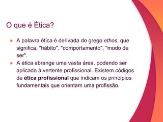 O que é Ética?
● A palavra ética é derivada do grego ethos, que
significa, "hábito", "comportamento", "modo de
ser".
● A ética abrange uma vasta área, podendo ser
aplicada à vertente profissional. Existem códigos
de ética profissional que indicam os princípios
fundamentais que orientam uma profissão.
 