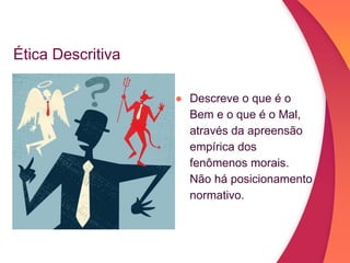 Ética Descritiva
● Descreve o que é o
Bem e o que é o Mal,
através da apreensão
empírica dos
fenômenos morais.
Não há posicionamento
normativo.
 