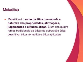 Metaética
● Metaética é o ramo da ética que estuda a
natureza das propriedades, afirmações,
julgamentos e atitudes éticas. É um dos quatro
ramos tradicionais da ética (os outros são ética
descritiva, ética normativa e ética aplicada).
 
