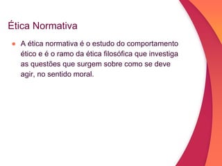 Ética Normativa
● A ética normativa é o estudo do comportamento
ético e é o ramo da ética filosófica que investiga
as questões que surgem sobre como se deve
agir, no sentido moral.
 