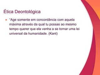 Ética Deontológica
● “Age somente em concordância com aquela
máxima através da qual tu possas ao mesmo
tempo querer que ela venha a se tornar uma lei
universal da humanidade. (Kant)
 