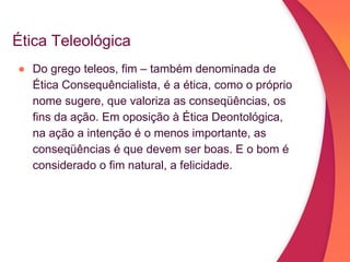 Ética Teleológica
● Do grego teleos, fim – também denominada de
Ética Consequêncialista, é a ética, como o próprio
nome sugere, que valoriza as conseqüências, os
fins da ação. Em oposição à Ética Deontológica,
na ação a intenção é o menos importante, as
conseqüências é que devem ser boas. E o bom é
considerado o fim natural, a felicidade.
 