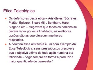 Ética Teleológica
● Os defensores desta ética – Aristóteles, Sócrates,
Platão, Epicuro, Stuart Mill , Bentham, Hare,
Singer e etc – alegavam que todos os homens se
devem reger por esta finalidade, as melhores
opções são as que oferecem melhores
resultados.
● A doutrina ética utilitarista é um bom exemplo da
Ética Teleológica, seus pressupostos prescreve
que o objetivo último de toda ação humana é a
felicidade – “Agir sempre de forma a produzir a
maior quantidade de bem-estar”
 