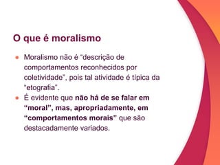 O que é moralismo
● Moralismo não é “descrição de
comportamentos reconhecidos por
coletividade”, pois tal atividade é típica da
“etografia”.
● É evidente que não há de se falar em
“moral”, mas, apropriadamente, em
“comportamentos morais” que são
destacadamente variados.
 