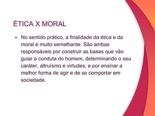 ÉTICA X MORAL
● No sentido prático, a finalidade da ética e da
moral é muito semelhante. São ambas
responsáveis por construir as bases que vão
guiar a conduta do homem, determinando o seu
caráter, altruísmo e virtudes, e por ensinar a
melhor forma de agir e de se comportar em
sociedade.
 