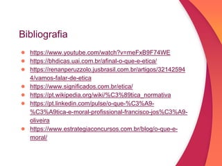 Bibliografia
● https://www.youtube.com/watch?v=meFxB9F74WE
● https://bhdicas.uai.com.br/afinal-o-que-e-etica/
● https://renanperuzzolo.jusbrasil.com.br/artigos/32142594
4/vamos-falar-de-etica
● https://www.significados.com.br/etica/
● https://pt.wikipedia.org/wiki/%C3%89tica_normativa
● https://pt.linkedin.com/pulse/o-que-%C3%A9-
%C3%A9tica-e-moral-profissional-francisco-jos%C3%A9-
oliveira
● https://www.estrategiaconcursos.com.br/blog/o-que-e-
moral/
 