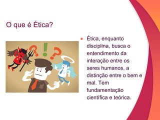 O que é Ética?
● Ética, enquanto
disciplina, busca o
entendimento da
interação entre os
seres humanos, a
distinção entre o bem e
mal. Tem
fundamentação
científica e teórica.
 