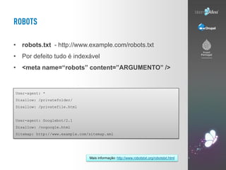 • robots.txt - http://www.example.com/robots.txt
• Por defeito tudo é indexável
• <meta name=“robots” content=”ARGUMENTO” />


User-agent: *
Disallow: /privatefolder/
Disallow: /privatefile.html


User-agent: Googlebot/2.1
Disallow: /nogoogle.html
Sitemap: http://www.example.com/sitemap.xml




                                Mais informação: http://www.robotstxt.org/robotstxt.html
 