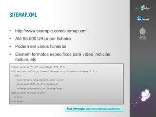 • http://www.example.com/sitemap.xml
• Até 55.000 URLs por ficheiro
• Podem ser vários ficheiros
• Existem formatos específicos para vídeo, noticias,
  mobile, etc
<?xml version=”1.0” encoding=’UTF-8’?>
<urlset xmlns=’http://www.sitemaps.org/schemas/sitemap/0.9’>
  <url>
   <loc>http://www.mysite.com/</loc>
   <lastmod>1987-05-25</lastmod>
   <changefreq>monthly</changefreq>
<priority>0.8</priority>
  </url>
</urlset>


                                         Mais informação: http://www.sitemaps.org/faq.html
 