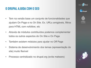 •   Tem na versão base um conjunto de funcionalidades que
    ajudam On Page e no On Site. Ex. URLs amigáveis, filtros
    para HTML com nofollow, etc

•   Através de módulos contribuídos podemos complementar
    todos os outros aspectos do On Site e On Page

•   Também existem módulos para ajudar no Off Page

•   Sistema de desenvolvimento dos temas (apresentação do
    site) muito flexível

•   Processo centralizado no drupal.org (evita malware)
 
