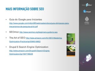 •   Guia do Google para Iniciantes
    http://www.google.com/intl/pt-BR/webmasters/docs/guia-otimizacao-para-
    mecanismos-de-pesquisa-pt-br.pdf


•   SEOmoz http://www.seomoz.org/beginners-guide-to-seo

•   The Art of SEO http://www.amazon.com/Art-SEO-Mastering-
    Optimization-Practice/dp/0596518862/


•   Drupal 6 Search Engine Optimization
    http://www.amazon.com/Drupal-6-Search-Engine-
    Optimization/dp/1847198228
 