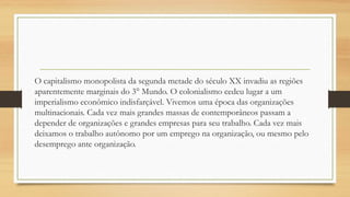 O capitalismo monopolista da segunda metade do século XX invadiu as regiões
aparentemente marginais do 3° Mundo. O colonialismo cedeu lugar a um
imperialismo econômico indisfarçável. Vivemos uma época das organizações
multinacionais. Cada vez mais grandes massas de contemporâneos passam a
depender de organizações e grandes empresas para seu trabalho. Cada vez mais
deixamos o trabalho autônomo por um emprego na organização, ou mesmo pelo
desemprego ante organização.
 