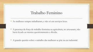 Trabalho Feminino
• As mulheres sempre trabalharam, e não só em serviços leves.
• A presença da força de trabalho feminina na agricultura, no artesanato, não
havia levado ao mesmo questionamento e dúvida.
• A grande questão sobre o trabalho das mulheres se põe na era industrial.
 