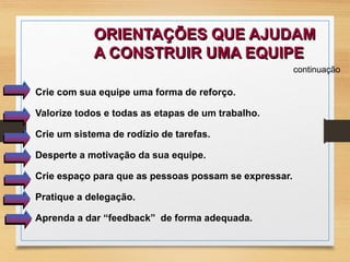ORIENTAÇÕES QUE AJUDAM 
A CONSTRUIR UMA EQUIPE 
continuação 
Crie com sua equipe uma forma de reforço. 
Valorize todos e todas as etapas de um trabalho. 
Crie um sistema de rodízio de tarefas. 
Desperte a motivação da sua equipe. 
Crie espaço para que as pessoas possam se expressar. 
Pratique a delegação. 
Aprenda a dar “feedback” de forma adequada. 
 