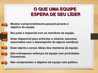 O QUE UMA EQUIPE 
ESPERA DE SEU LÍDER 
Mostrar comprometimento pessoal perante o 
objetivo da equipe. 
Ser justo e imparcial com os membros da equipe. 
Estar disponível para enfrentar e resolver assuntos 
associados com o desempenho de alguns membros. 
Estar aberto a novas idéias dos membros da equipe. 
Não enfraquecer esforços da equipe com prioridades 
Excessivas. 
Não comprometer o objetivo da equipe com política. 
 