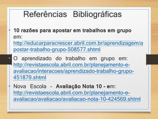 Referências Bibliográficas 
• 10 razões para apostar em trabalhos em grupo 
em: 
http://educarparacrescer.abril.com.br/aprendizagem/a 
postar-trabalho-grupo-508577.shtml 
• O aprendizado do trabalho em grupo em: 
http://revistaescola.abril.com.br/planejamento-e-avaliacao/ 
interacoes/aprendizado-trabalho-grupo- 
451879.shtml 
• Nova Escola – Avaliação Nota 10 - em: 
http://revistaescola.abril.com.br/planejamento-e-avaliacao/ 
avaliacao/avaliacao-nota-10-424569.shtml 
