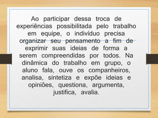 Ao participar dessa troca de 
experiências possibilitada pelo trabalho 
em equipe, o indivíduo precisa 
organizar seu pensamento a fim de 
exprimir suas ideias de forma a 
serem compreendidas por todos. Na 
dinâmica do trabalho em grupo, o 
aluno fala, ouve os companheiros, 
analisa, sintetiza e expõe ideias e 
opiniões, questiona, argumenta, 
justifica, avalia. 
 