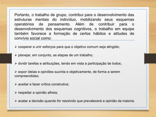 Portanto, o trabalho de grupo, contribui para o desenvolvimento das 
estruturas mentais do indivíduo, mobilizando seus esquemas 
operatórios de pensamento. Além de contribuir para o 
desenvolvimento dos esquemas cognitivos, o trabalho em equipe 
também favorece a formação de certos hábitos e atitudes de 
convívio social como: 
 cooperar e unir esforços para que o objetivo comum seja atingido; 
 planejar, em conjunto, as etapas de um trabalho; 
 dividir tarefas e atribuições, tendo em vista a participação de todos; 
 expor ideias e opiniões sucinta e objetivamente, de forma a serem 
compreendidas; 
 aceitar e fazer crítica construtiva; 
 respeitar a opinião alheia; 
 acatar a decisão quando for resolvido que prevalecerá a opinião da maioria. 
 