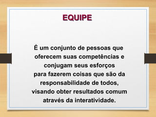EQUIPE 
É um conjunto de pessoas que 
oferecem suas competências e 
conjugam seus esforços 
para fazerem coisas que são da 
responsabilidade de todos, 
visando obter resultados comum 
através da interatividade. 
 