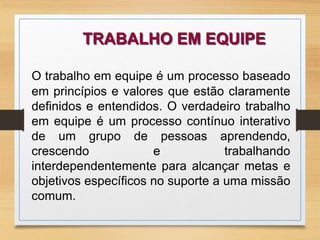 TRABALHO EM EQUIPE 
O trabalho em equipe é um processo baseado 
em princípios e valores que estão claramente 
definidos e entendidos. O verdadeiro trabalho 
em equipe é um processo contínuo interativo 
de um grupo de pessoas aprendendo, 
crescendo e trabalhando 
interdependentemente para alcançar metas e 
objetivos específicos no suporte a uma missão 
comum. 
 