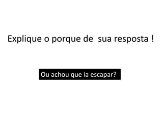 Explique o porque de sua resposta !
Ou achou que ia escapar?
 