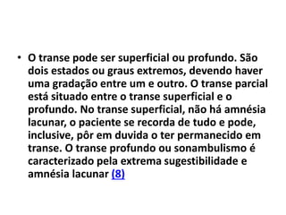 • O transe pode ser superficial ou profundo. São
dois estados ou graus extremos, devendo haver
uma gradação entre um e outro. O transe parcial
está situado entre o transe superficial e o
profundo. No transe superficial, não há amnésia
lacunar, o paciente se recorda de tudo e pode,
inclusive, pôr em duvida o ter permanecido em
transe. O transe profundo ou sonambulismo é
caracterizado pela extrema sugestibilidade e
amnésia lacunar (8)
 