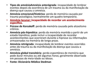 • Tipos de amnésiaAmnésia anterógrada: incapacidade de lembrar
eventos depois da ocorrência de um trauma ou da manifestação da
doença que causou a amnésia.
• Amnésia emocional/histérica: perda de memória causada por
trauma psicológico; normalmente um quadro temporário.
• Amnésia lacunar: incapacidade de recordar um acontecimento
específico.
• Psicose de Korsakoff: perda de memória causada pelo alcoolismo
crônico.
• Amnésia pós-hipnótica: perda da memória mantida a partir de um
estado hipnótico; pode incluir a incapacidade de recordar
acontecimentos que ocorreram durante a hipnose ou informações
armazenadas na memória de longo prazo.
• Amnésia retrógrada: incapacidade de lembrar eventos ocorridos
antes do trauma ou da manifestação da doença que causou a
amnésia.
• Amnésia global transitória: perda espontânea de memória que
pode durar minutos ou até algumas horas; geralmente observada
em pessoas de meia-idade ou idosas.
• Fonte: Dicionário Médico Stedman
 