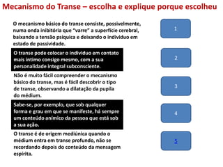 Mecanismo do Transe – escolha e explique porque escolheu
O transe pode colocar o individuo em contato
mais intimo consigo mesmo, com a sua
personalidade integral subconsciente.
Não é muito fácil compreender o mecanismo
básico do transe, mas é fácil descobrir o tipo
de transe, observando a dilatação da pupila
do médium.
Sabe-se, por exemplo, que sob qualquer
forma e grau em que se manifeste, há sempre
um conteúdo anímico da pessoa que está sob
a sua ação.
O transe é de origem mediúnica quando o
médium entra em transe profundo, não se
recordando depois do conteúdo da mensagem
espírita.
O mecanismo básico do transe consiste, possivelmente,
numa onda inibitória que “varre” a superfície cerebral,
baixando a tensão psíquica e deixando o individuo em
estado de passividade.
1
2
3
4
5
 