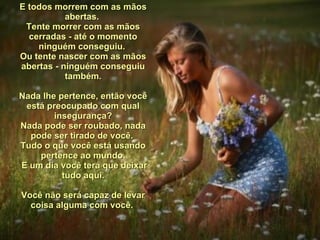 E todos morrem com as mãos abertas.  Tente morrer com as mãos cerradas - até o momento ninguém conseguiu.  Ou tente nascer com as mãos abertas - ninguém conseguiu também.   Nada lhe pertence, então você está preocupado com qual insegurança? Nada pode ser roubado, nada pode ser tirado de você.  Tudo o que você está usando pertence ao mundo. E um dia você terá que deixar tudo aqui. Você não será capaz de levar coisa alguma com você.  