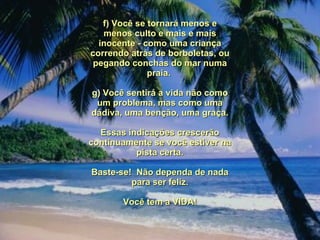 f) Você se tornará menos e menos culto e mais e mais inocente - como uma criança correndo atrás de borboletas, ou pegando conchas do mar numa praia.  g) Você sentirá a vida não como um problema, mas como uma dádiva, uma benção, uma graça. Essas indicações crescerão continuamente se você estiver na pista certa. Baste-se!  Não dependa de nada para ser feliz. Você tem a VIDA! 