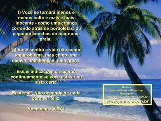 f) Você se tornará menos e menos culto e mais e mais inocente - como uma criança correndo atrás de borboletas, ou pegando conchas do mar numa praia.  g) Você sentirá a vida não como um problema, mas como uma dádiva, uma benção, uma graça. Essas indicações crescerão continuamente se você estiver na pista certa. Baste-se!  Não dependa de nada para ser feliz. Você tem a VIDA! Música : john williams - Moon river  Montagem : [email_address] www.pranos.com.br 