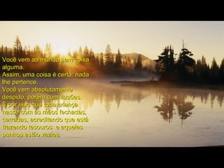Você vem ao mundo sem coisaVocê vem ao mundo sem coisa
alguma.alguma.
Assim, uma coisa é certa: nadaAssim, uma coisa é certa: nada
lhe pertence.lhe pertence.
Você vem absolutamenteVocê vem absolutamente
despido, porém com ilusões.despido, porém com ilusões.
É por isso que toda criançaÉ por isso que toda criança
nasce com as mãos fechadas,nasce com as mãos fechadas,
cerradas, acreditando que estácerradas, acreditando que está
trazendo tesouros e aquelestrazendo tesouros e aqueles
punhos estão vazios.punhos estão vazios.
 