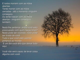 E todos morrem com as mãosE todos morrem com as mãos
abertas.abertas.
Tente morrer com as mãosTente morrer com as mãos
cerradas - até o momento ninguémcerradas - até o momento ninguém
conseguiu.conseguiu.
Ou tente nascer com as mãosOu tente nascer com as mãos
abertas - ninguém conseguiuabertas - ninguém conseguiu
também.também.
Nada lhe pertence, então você estáNada lhe pertence, então você está
preocupado com qual insegurança?preocupado com qual insegurança?
Nada pode ser roubado, nada podeNada pode ser roubado, nada pode
ser tirado de você.ser tirado de você.
Tudo o que você está usandoTudo o que você está usando
pertence ao mundo.pertence ao mundo.
E um dia você terá que deixar tudoE um dia você terá que deixar tudo
aqui.aqui.
Você não será capaz de levar coisaVocê não será capaz de levar coisa
alguma com você.alguma com você.
 