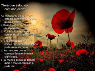 ““Será que estou noSerá que estou no
caminho certo?”caminho certo?”
As indicações de que vocêAs indicações de que você
está no caminho certo sãoestá no caminho certo são
muito simples:muito simples:
a)Suas tensões começam aa)Suas tensões começam a
desaparecer.desaparecer.
b) Você fica mais e maisb) Você fica mais e mais
senhor de si. Mais e maissenhor de si. Mais e mais
calmo.calmo.
c) Encontrará beleza emc) Encontrará beleza em
coisas que jamais concebeucoisas que jamais concebeu
pudessem ser belas.pudessem ser belas.
d) As menores coisasd) As menores coisas
começarão a ter imensocomeçarão a ter imenso
significado.significado.
e) O mundo inteiro se tornaráe) O mundo inteiro se tornará
mais e mais misterioso amais e mais misterioso a
cada dia.cada dia.
 