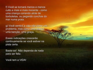 f) Você se tornará menos e menosf) Você se tornará menos e menos
culto e mais e mais inocente - comoculto e mais e mais inocente - como
uma criança correndo atrás deuma criança correndo atrás de
borboletas, ou pegando conchas doborboletas, ou pegando conchas do
mar numa praia.mar numa praia.
g) Você sentirá a vida não como umg) Você sentirá a vida não como um
problema, mas como uma dádiva,problema, mas como uma dádiva,
uma benção, uma graça.uma benção, uma graça.
Essas indicações crescerãoEssas indicações crescerão
continuamente se você estiver nacontinuamente se você estiver na
pista certa.pista certa.
Baste-se! Não dependa de nadaBaste-se! Não dependa de nada
para ser feliz.para ser feliz.
Você tem a VIDA!Você tem a VIDA!
 