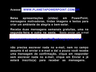Acesse: WWW.PLANETAPOWERPOINT.COM.BR
Belas apresentações (slides) em PowerPoint,
mensagens motivadoras, lindas imagens e textos para
criar um ambiente de alegria e bem-estar.
Receba duas mensagens semanais gratuitas, uma na
segunda-feira e outra na sexta. Basta enviar um e-mail
para:
powerpointsemanal-subscribe@yahoogrupos.com.br
não precisa escrever nada no e-mail, nem no campo
assunto é só enviar o e-mail e daí a pouco você recebe
uma mensagem de confirmação, clique em responder
sem escrever nada no e-mail, clique em Enviar e já
estará inscrito(a) para receber as mensagens.
 