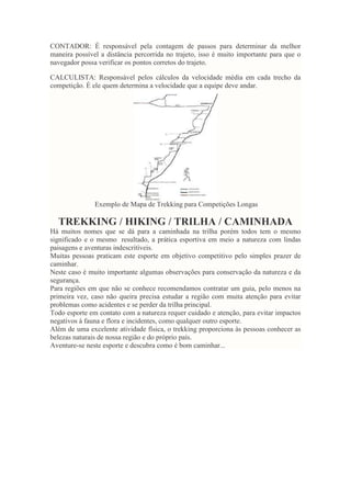 CONTADOR: É responsável pela contagem de passos para determinar da melhor
maneira possível a distância percorrida no trajeto, isso é muito importante para que o
navegador possa verificar os pontos corretos do trajeto.
CALCULISTA: Responsável pelos cálculos da velocidade média em cada trecho da
competição. É ele quem determina a velocidade que a equipe deve andar.
Exemplo de Mapa de Trekking para Competições Longas
TREKKING / HIKING / TRILHA / CAMINHADA
Há muitos nomes que se dá para a caminhada na trilha porém todos tem o mesmo
significado e o mesmo resultado, a prática esportiva em meio a natureza com lindas
paisagens e aventuras indescritíveis.
Muitas pessoas praticam este esporte em objetivo competitivo pelo simples prazer de
caminhar.
Neste caso é muito importante algumas observações para conservação da natureza e da
segurança.
Para regiões em que não se conhece recomendamos contratar um guia, pelo menos na
primeira vez, caso não queira precisa estudar a região com muita atenção para evitar
problemas como acidentes e se perder da trilha principal.
Todo esporte em contato com a natureza requer cuidado e atenção, para evitar impactos
negativos à fauna e flora e incidentes, como qualquer outro esporte.
Além de uma excelente atividade física, o trekking proporciona às pessoas conhecer as
belezas naturais de nossa região e do próprio país.
Aventure-se neste esporte e descubra como é bom caminhar...
 