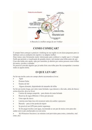 A Bussola é a melhor amiga de um Trekker
COMO COMEÇAR?
É sempre bom começar a praticar o trekking na sua região ou em áreas pequenas para se
habituar com as condições do esporte e se adaptar melhor.
Hoje temos uma ferramenta muito interessante para conhecer a região que é o Google
Earth que permite a visualização de grandes áreas e até montar uma trilha antes de sair.
Caso não tenha este opção, opte por caminhos já abertos por outras pessoas como trilhas
de motos, cavalos e estradas.
Se possível convide alguém que já tenha feito esta trilha para lhe acompanhar e mostrar
todas as opções desta.
O QUE LEVAR?
Se for um trecho curto em campo aberto recomenda-se levar:
Água
Protetor Solar
Óculos de Sol
Algum alimento, dependendo do tamanho da trilha
Se for um trecho longo, por entre mata fechada e que demore o dia todo, além do básico
acima descrito, deve-se levar:
Camisa de manga cumprida – para dentro de mata fechada
Reservas de água (Mínimo 2 litros por pessoa)
Uma capa de chuva
Laterna caso haja risco de escurecer antes de acabar o percurso
Bussola – para evitar perda do trajeto
Se possível um GPS para maior segurança
Se for pegar trechos com água, recomenda-se um par de meias extra para não
andar com os pés encharcados ou com areia
Kit Primeiros Socorros ( no mínimo com provisões para cortes, contusões, mal
estar, etc)
 