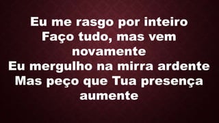 Eu me rasgo por inteiro
Faço tudo, mas vem
novamente
Eu mergulho na mirra ardente
Mas peço que Tua presença
aumente
 