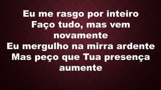 Eu me rasgo por inteiro
Faço tudo, mas vem
novamente
Eu mergulho na mirra ardente
Mas peço que Tua presença
aumente
 