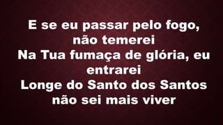 E se eu passar pelo fogo,
não temerei
Na Tua fumaça de glória, eu
entrarei
Longe do Santo dos Santos
não sei mais viver
 