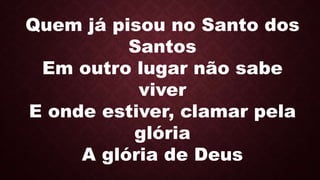 Quem já pisou no Santo dos
Santos
Em outro lugar não sabe
viver
E onde estiver, clamar pela
glória
A glória de Deus
 
