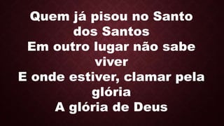 Quem já pisou no Santo
dos Santos
Em outro lugar não sabe
viver
E onde estiver, clamar pela
glória
A glória de Deus
 