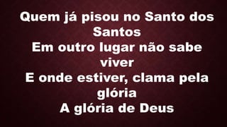 Quem já pisou no Santo dos
Santos
Em outro lugar não sabe
viver
E onde estiver, clama pela
glória
A glória de Deus
 