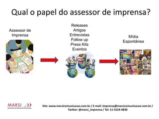 Qual o papel do assessor de imprensa?Releases ArtigosEntrevistasFollow upPress KitsEventosAssessor de ImprensaMídiaEspontâneaSite: www.marsicomunicacao.com.br / E-mail: imprensa@marsicomunicacao.com.br/ Twitter: @marsi_imprensa / Tel: 11-5524-4830
