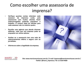 Como escolher uma assessoria de imprensa?Verifique quantas contas (clientes) cada assessor de imprensa cuida, pois assessores com muitos clientes ficam sobrecarregados podendo prejudicar o trabalho. O número ideal de clientes para cada assessor são no máximo quatro.Escolha uma agência que atenda diversas editorias, visto que sua empresa pode se enquadrar em vários setores.Analise se a assessoria tem uma rede de relacionamentos efetiva e segura com os jornalistas.Informe-se sobre a legalidade da empresa.Site: www.marsicomunicacao.com.br / E-mail: imprensa@marsicomunicacao.com.br/ Twitter: @marsi_imprensa / Tel: 11-5524-4830