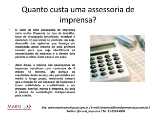 Quanto custa uma assessoria de imprensa?O valor de uma assessoria de imprensa varia muito. Depende do tipo de trabalho, local de divulgação (municipal, estadual e nacional). O que inclui no contrato, ou seja, desconfie das agências que forneça um orçamento antes mesmo de uma primeira reunião para que seja identificada as necessidades da empresa e o desejo dela perante à mídia. Cada caso é um caso.Além disso, a maioria das assessorias de imprensa trabalham com contratos de 6 meses no mínimo, isto porque os resultados deste serviço são percebidos em médio e longo prazo, lembrando sempre que a função de um assessor de imprensa é trazer visibilidade e credibilidade a um produto, serviço, marca e empresa, ou seja 4 pilares de sustentação indispensáveis para o êxito.Site: www.marsicomunicacao.com.br / E-mail: imprensa@marsicomunicacao.com.br/ Twitter: @marsi_imprensa / Tel: 11-5524-4830